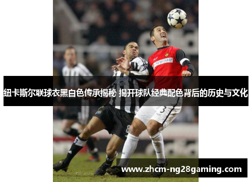 纽卡斯尔联球衣黑白色传承揭秘 揭开球队经典配色背后的历史与文化