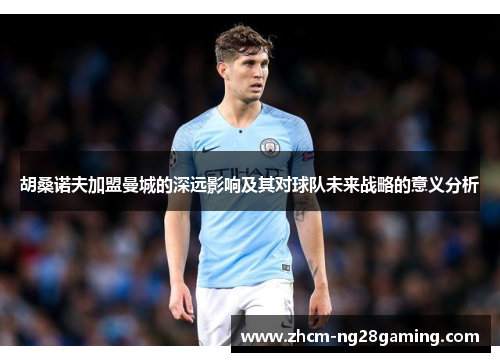 胡桑诺夫加盟曼城的深远影响及其对球队未来战略的意义分析