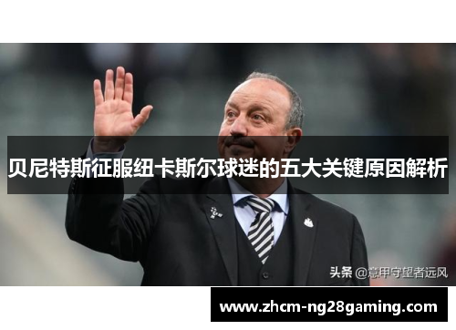 贝尼特斯征服纽卡斯尔球迷的五大关键原因解析
