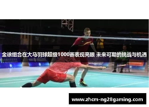 金徐组合在大马羽球超级1000赛表现亮眼 未来可期的挑战与机遇 金徐组合在大马羽球超级1000赛表现亮眼 未来可期的挑战与机遇