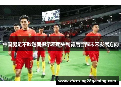 中国男足不敌越南揭示差距失利背后警醒未来发展方向 中国男足不敌越南揭示差距失利背后警醒未来发展方向
