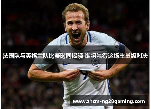 法国队与英格兰队比赛时间揭晓 谁将赢得这场重量级对决 法国队与英格兰队比赛时间揭晓 谁将赢得这场重量级对决