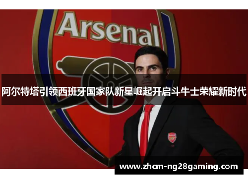 阿尔特塔引领西班牙国家队新星崛起开启斗牛士荣耀新时代 阿尔特塔引领西班牙国家队新星崛起开启斗牛士荣耀新时代