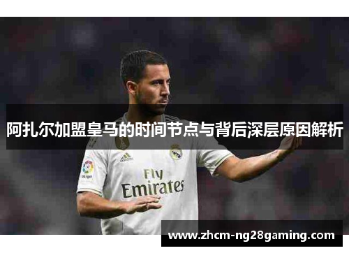 阿扎尔加盟皇马的时间节点与背后深层原因解析 阿扎尔加盟皇马的时间节点与背后深层原因解析