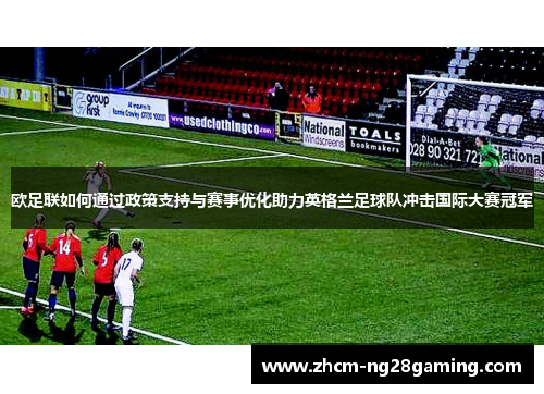 欧足联如何通过政策支持与赛事优化助力英格兰足球队冲击国际大赛冠军 欧足联如何通过政策支持与赛事优化助力英格兰足球队冲击国际大赛冠军