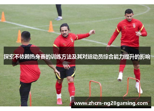 探索不依赖热身赛的训练方法及其对运动员综合能力提升的影响 探索不依赖热身赛的训练方法及其对运动员综合能力提升的影响