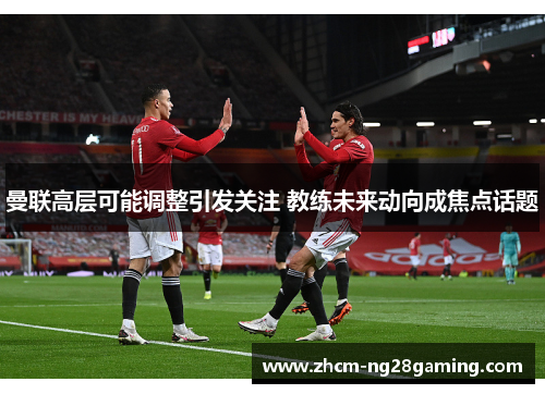 曼联高层可能调整引发关注 教练未来动向成焦点话题 曼联高层可能调整引发关注 教练未来动向成焦点话题