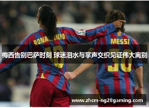梅西告别巴萨时刻 球迷泪水与掌声交织见证伟大离别 梅西告别巴萨时刻 球迷泪水与掌声交织见证伟大离别