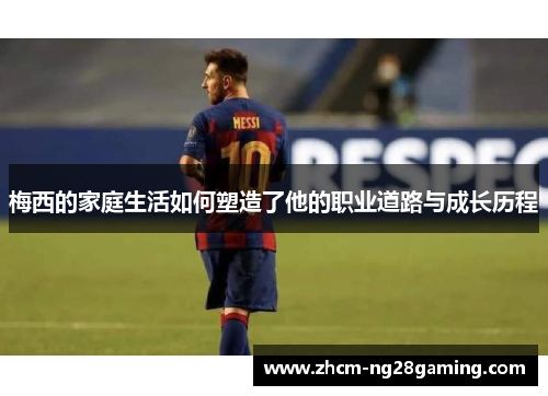 梅西的家庭生活如何塑造了他的职业道路与成长历程
