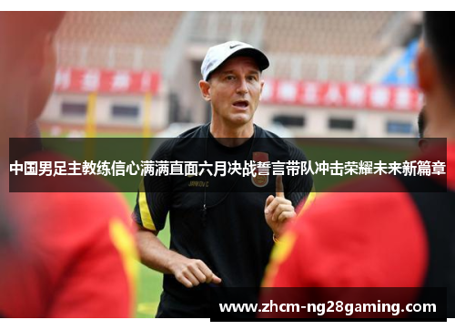 中国男足主教练信心满满直面六月决战誓言带队冲击荣耀未来新篇章