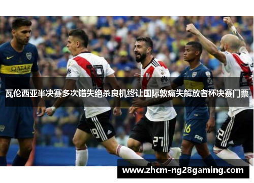 瓦伦西亚半决赛多次错失绝杀良机终让国际敦痛失解放者杯决赛门票