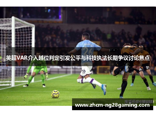 英超VAR介入越位判定引发公平与科技执法长期争议讨论焦点